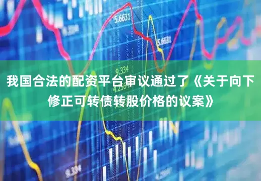 我国合法的配资平台审议通过了《关于向下修正可转债转股价格的议案》