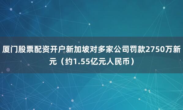 厦门股票配资开户新加坡对多家公司罚款2750万新元（约1.55亿元人民币）