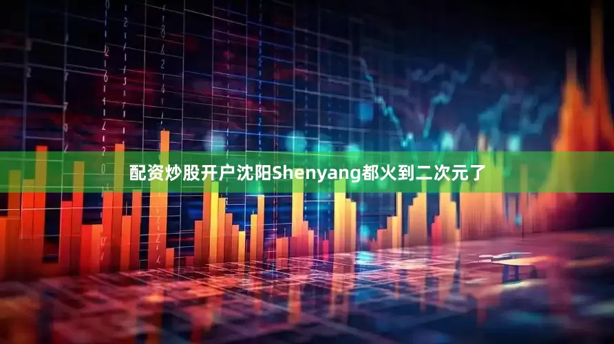 配资炒股开户沈阳Shenyang都火到二次元了
