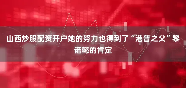 山西炒股配资开户她的努力也得到了“港普之父”黎诺懿的肯定