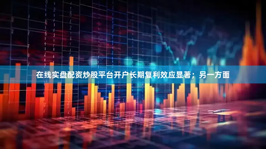 在线实盘配资炒股平台开户长期复利效应显著;另一方面