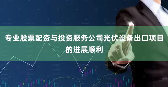 专业股票配资与投资服务公司光伏设备出口项目的进展顺利