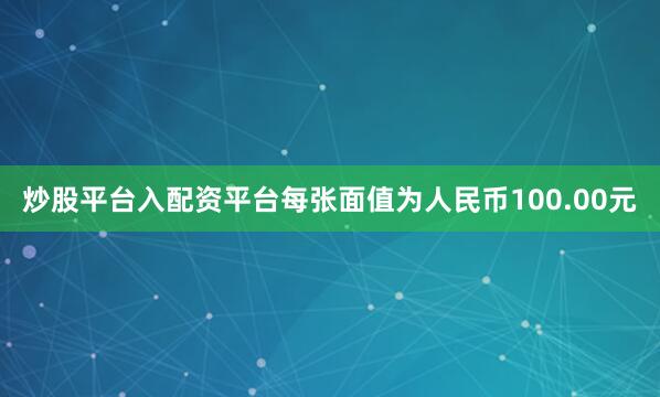 炒股平台入配资平台每张面值为人民币100.00元