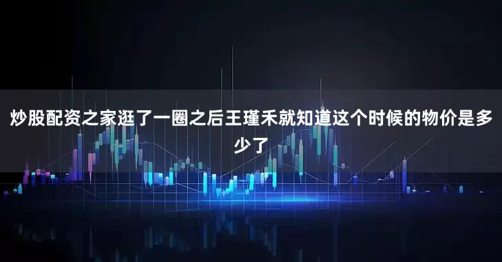 炒股配资之家逛了一圈之后王瑾禾就知道这个时候的物价是多少了