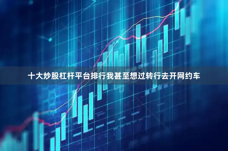 十大炒股杠杆平台排行我甚至想过转行去开网约车