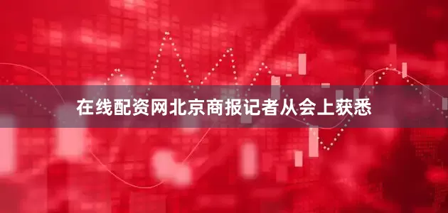 在线配资网北京商报记者从会上获悉