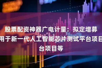 股票配资神器广电计量：拟定增募资用于新一代人工智能芯片测试平台项目等
