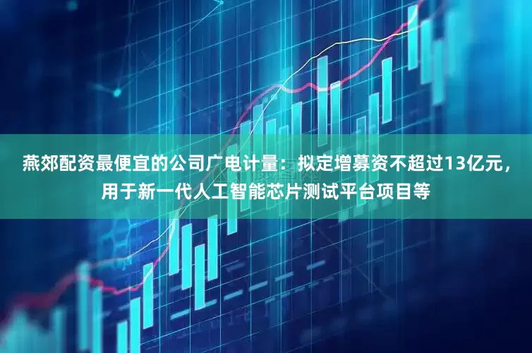 燕郊配资最便宜的公司广电计量：拟定增募资不超过13亿元，用于新一代人工智能芯片测试平台项目等