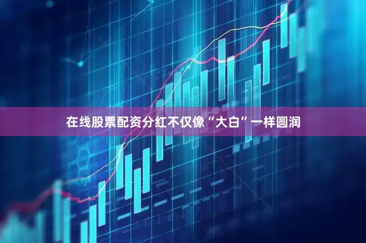 在线股票配资分红不仅像“大白”一样圆润