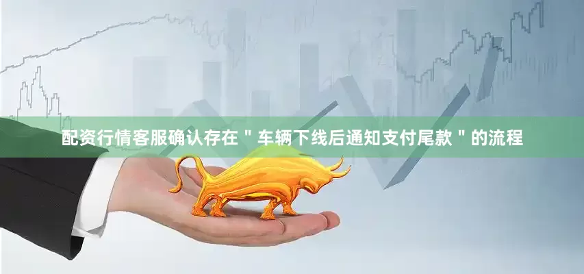 配资行情客服确认存在＂车辆下线后通知支付尾款＂的流程