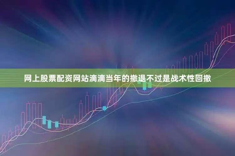 网上股票配资网站滴滴当年的撤退不过是战术性回撤