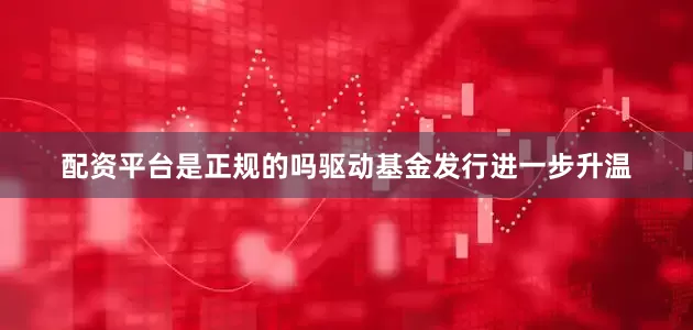 配资平台是正规的吗驱动基金发行进一步升温