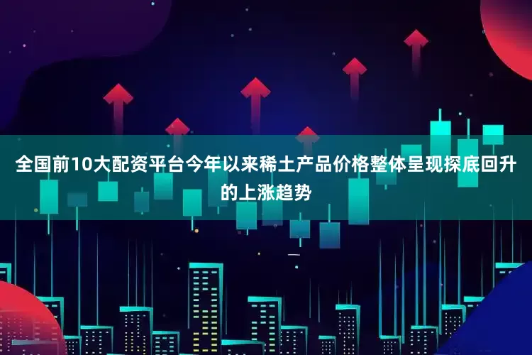 全国前10大配资平台今年以来稀土产品价格整体呈现探底回升的上涨趋势