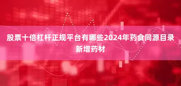 股票十倍杠杆正规平台有哪些2024年药食同源目录新增药材