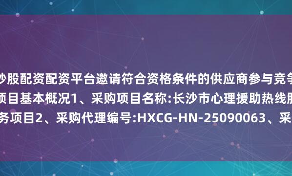 炒股配资配资平台邀请符合资格条件的供应商参与竞争性磋商采购活动一、采购项目基本概况1、采购项目名称:长沙市心理援助热线服务项目2、采购代理编号:HXCG-HN-25090063、采购项目预算:447550.00元