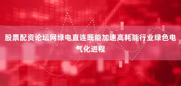 股票配资论坛网绿电直连既能加速高耗能行业绿色电气化进程