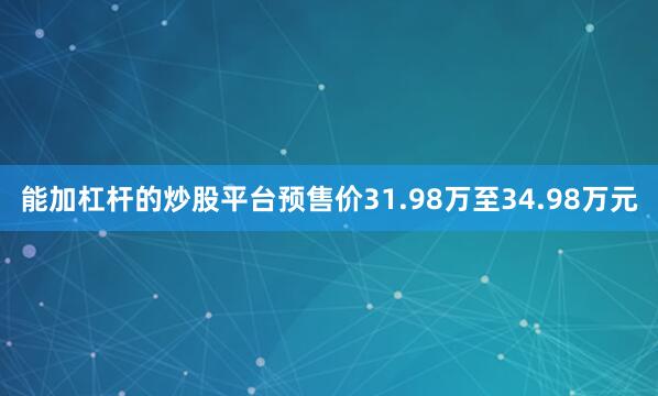 能加杠杆的炒股平台预售价31.98万至34.98万元