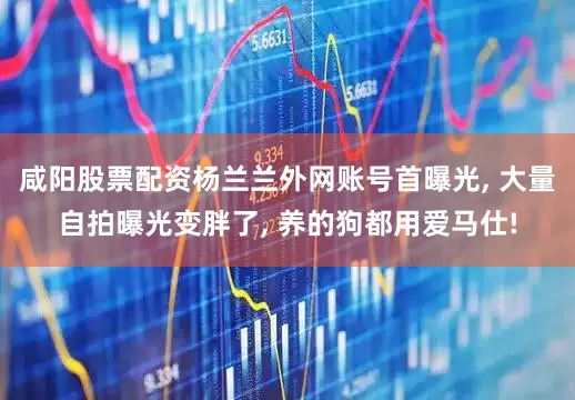 咸阳股票配资杨兰兰外网账号首曝光, 大量自拍曝光变胖了, 养的狗都用爱马仕!