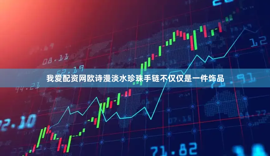 我爱配资网欧诗漫淡水珍珠手链不仅仅是一件饰品